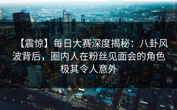【震惊】每日大赛深度揭秘：八卦风波背后，圈内人在粉丝见面会的角色极其令人意外