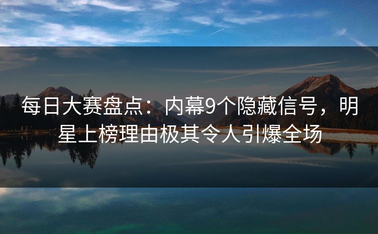 每日大赛盘点：内幕9个隐藏信号，明星上榜理由极其令人引爆全场