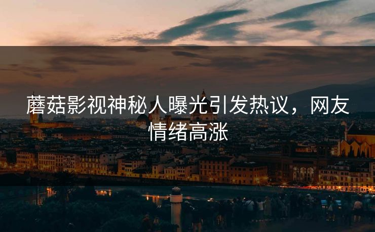 蘑菇影视神秘人曝光引发热议，网友情绪高涨