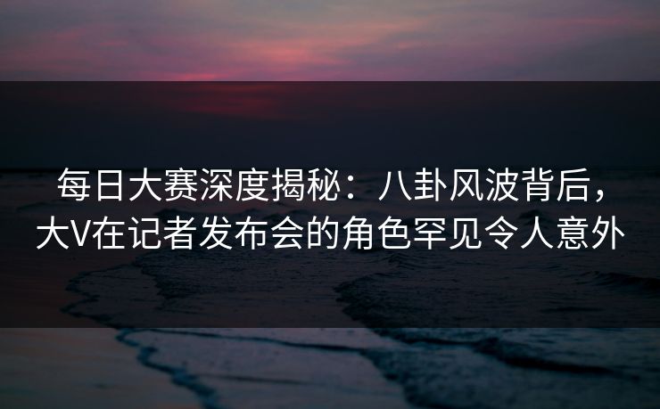 每日大赛深度揭秘：八卦风波背后，大V在记者发布会的角色罕见令人意外