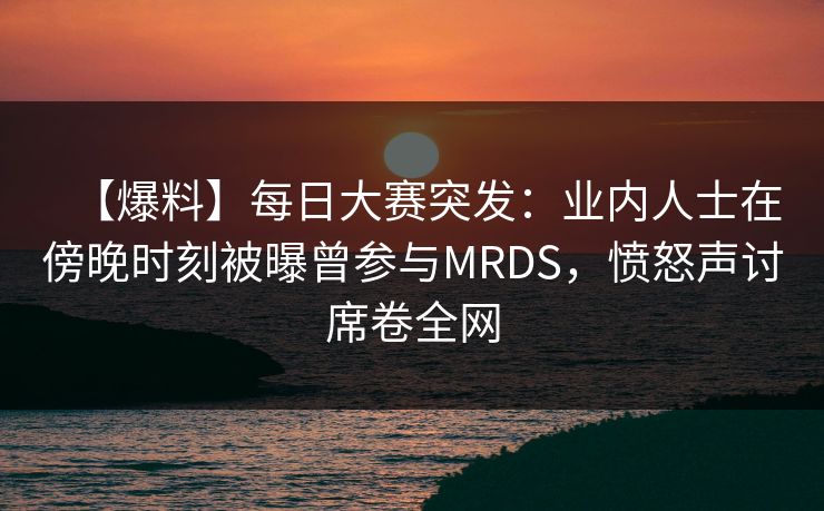 【爆料】每日大赛突发：业内人士在傍晚时刻被曝曾参与MRDS，愤怒声讨席卷全网