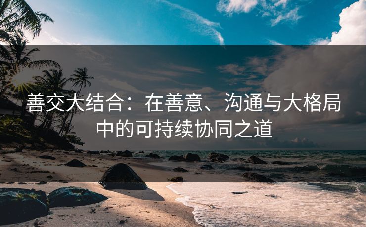 善交大结合：在善意、沟通与大格局中的可持续协同之道