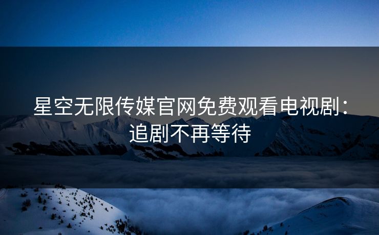 星空无限传媒官网免费观看电视剧：追剧不再等待