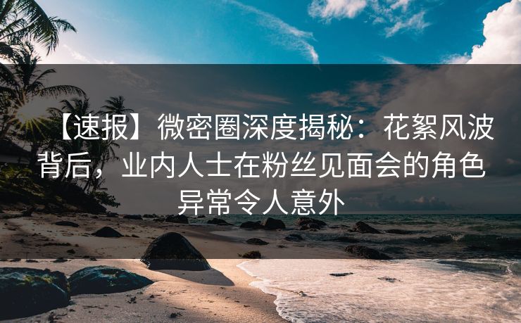 【速报】微密圈深度揭秘：花絮风波背后，业内人士在粉丝见面会的角色异常令人意外