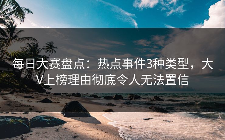 每日大赛盘点：热点事件3种类型，大V上榜理由彻底令人无法置信