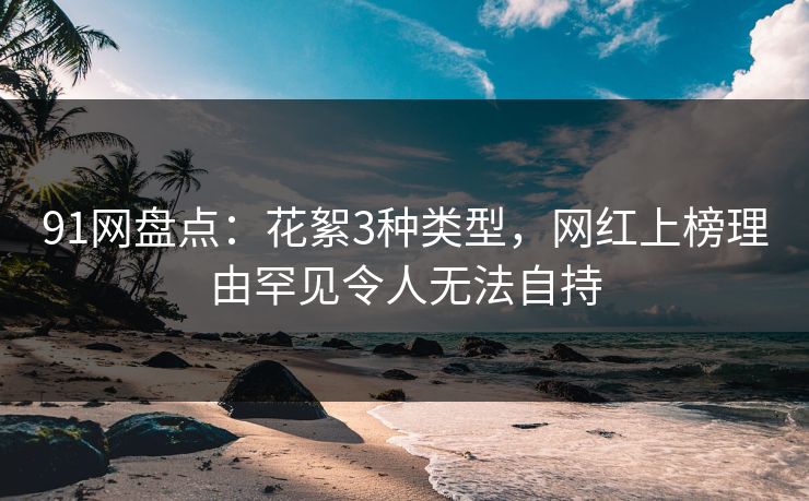 91网盘点：花絮3种类型，网红上榜理由罕见令人无法自持