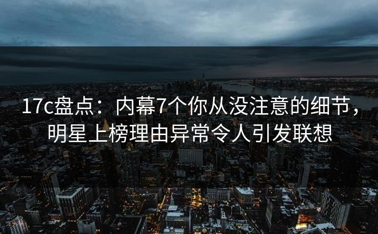 17c盘点：内幕7个你从没注意的细节，明星上榜理由异常令人引发联想