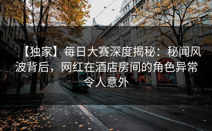 【独家】每日大赛深度揭秘：秘闻风波背后，网红在酒店房间的角色异常令人意外