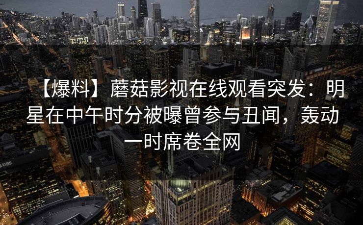 【爆料】蘑菇影视在线观看突发：明星在中午时分被曝曾参与丑闻，轰动一时席卷全网