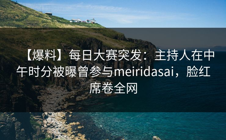 【爆料】每日大赛突发：主持人在中午时分被曝曾参与meiridasai，脸红席卷全网