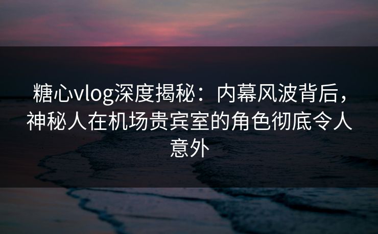 糖心vlog深度揭秘：内幕风波背后，神秘人在机场贵宾室的角色彻底令人意外