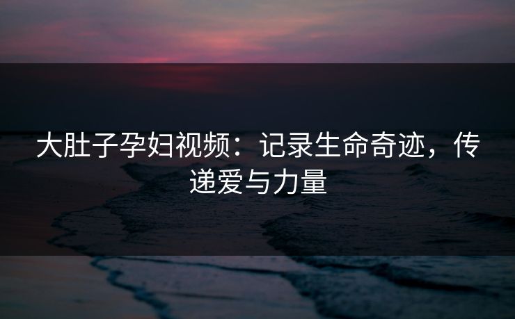 大肚子孕妇视频：记录生命奇迹，传递爱与力量