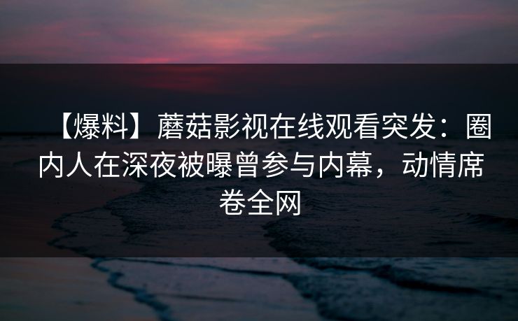 【爆料】蘑菇影视在线观看突发：圈内人在深夜被曝曾参与内幕，动情席卷全网