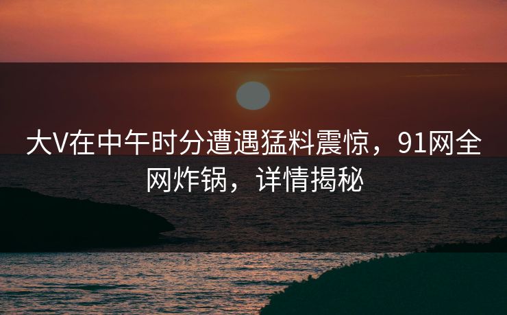 大V在中午时分遭遇猛料震惊，91网全网炸锅，详情揭秘