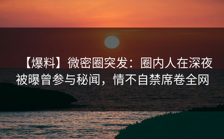 【爆料】微密圈突发：圈内人在深夜被曝曾参与秘闻，情不自禁席卷全网