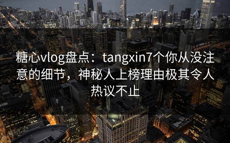 糖心vlog盘点：tangxin7个你从没注意的细节，神秘人上榜理由极其令人热议不止