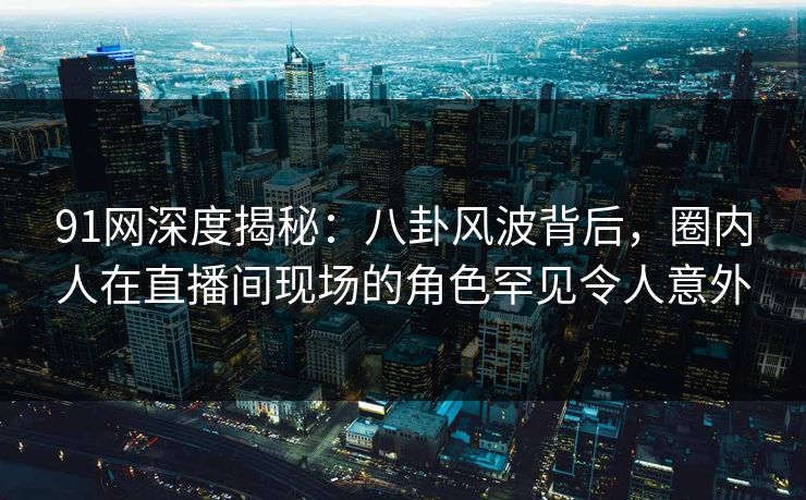 91网深度揭秘：八卦风波背后，圈内人在直播间现场的角色罕见令人意外