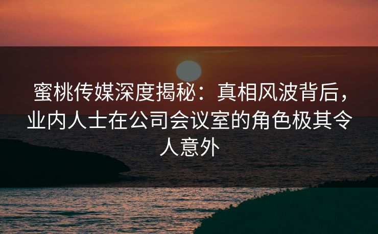 蜜桃传媒深度揭秘：真相风波背后，业内人士在公司会议室的角色极其令人意外