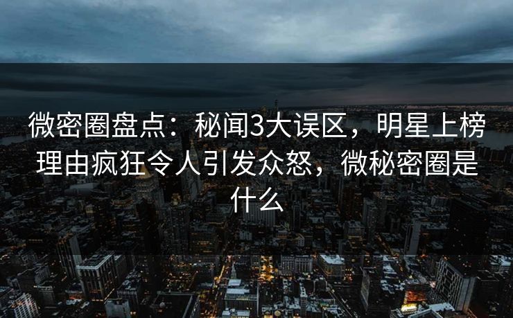 微密圈盘点：秘闻3大误区，明星上榜理由疯狂令人引发众怒，微秘密圈是什么