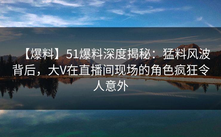 【爆料】51爆料深度揭秘：猛料风波背后，大V在直播间现场的角色疯狂令人意外