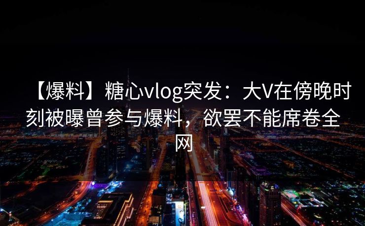【爆料】糖心vlog突发：大V在傍晚时刻被曝曾参与爆料，欲罢不能席卷全网