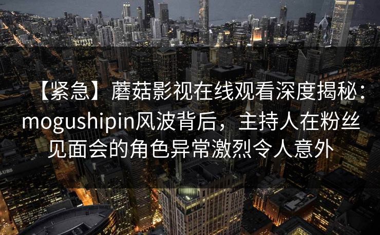 【紧急】蘑菇影视在线观看深度揭秘：mogushipin风波背后，主持人在粉丝见面会的角色异常激烈令人意外