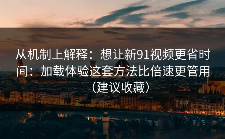 从机制上解释：想让新91视频更省时间：加载体验这套方法比倍速更管用（建议收藏）