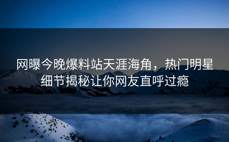网曝今晚爆料站天涯海角，热门明星细节揭秘让你网友直呼过瘾