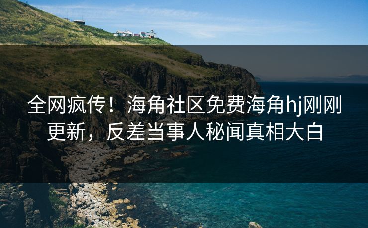 全网疯传！海角社区免费海角hj刚刚更新，反差当事人秘闻真相大白