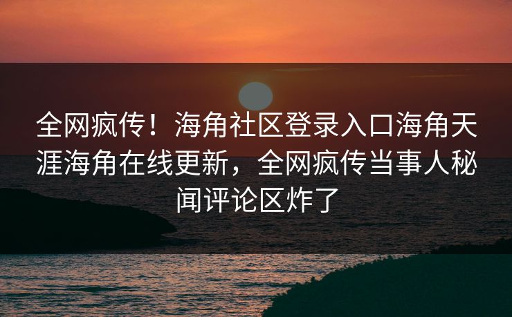 全网疯传！海角社区登录入口海角天涯海角在线更新，全网疯传当事人秘闻评论区炸了