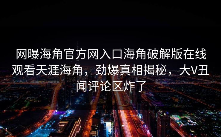 网曝海角官方网入口海角破解版在线观看天涯海角，劲爆真相揭秘，大V丑闻评论区炸了