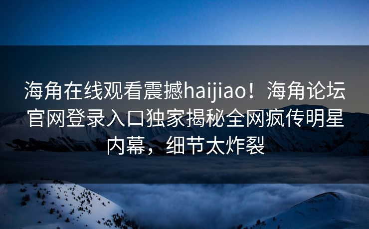 海角在线观看震撼haijiao！海角论坛官网登录入口独家揭秘全网疯传明星内幕，细节太炸裂