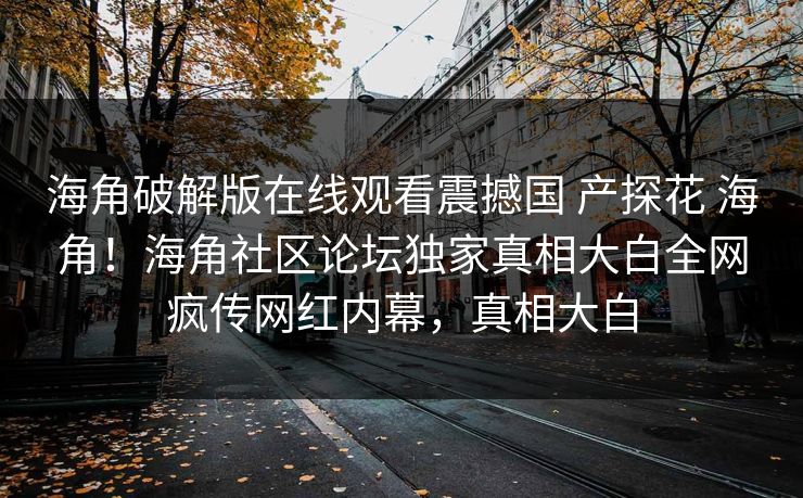 海角破解版在线观看震撼国 产探花 海角！海角社区论坛独家真相大白全网疯传网红内幕，真相大白