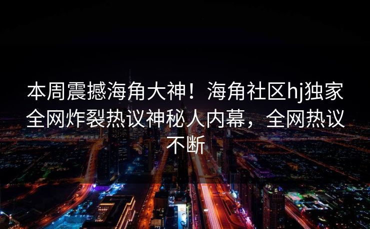 本周震撼海角大神！海角社区hj独家全网炸裂热议神秘人内幕，全网热议不断