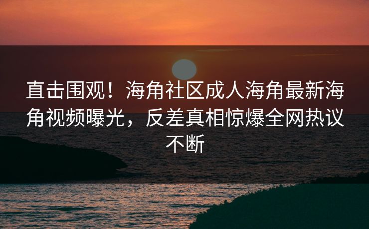 直击围观！海角社区成人海角最新海角视频曝光，反差真相惊爆全网热议不断