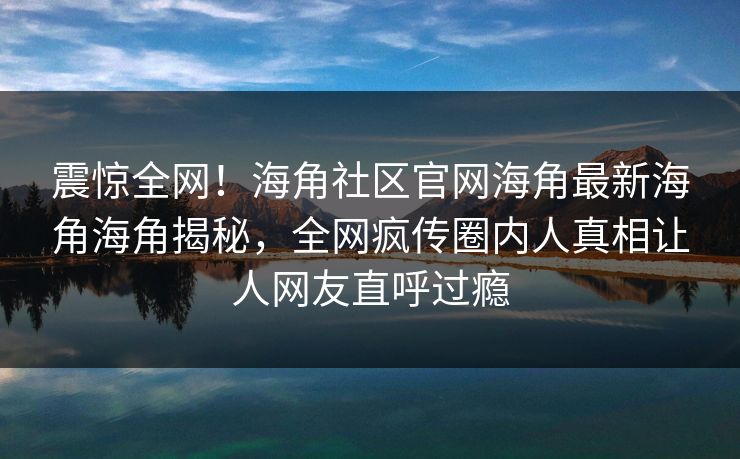 震惊全网！海角社区官网海角最新海角海角揭秘，全网疯传圈内人真相让人网友直呼过瘾
