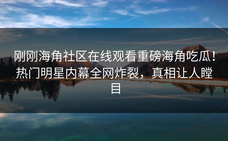 刚刚海角社区在线观看重磅海角吃瓜！热门明星内幕全网炸裂，真相让人瞠目