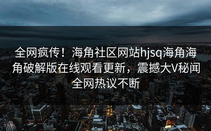 全网疯传！海角社区网站hjsq海角海角破解版在线观看更新，震撼大V秘闻全网热议不断