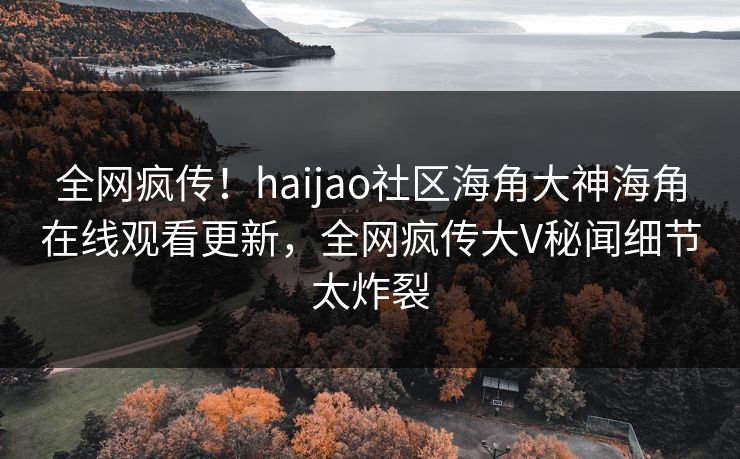 全网疯传！haijao社区海角大神海角在线观看更新，全网疯传大V秘闻细节太炸裂