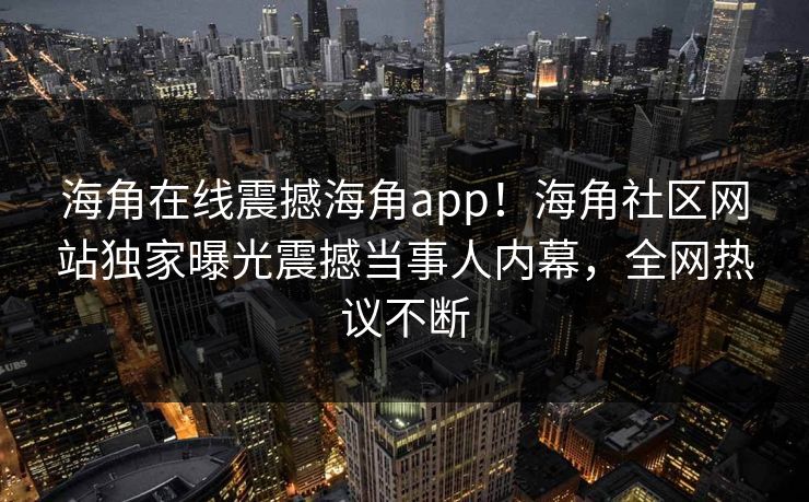 海角在线震撼海角app！海角社区网站独家曝光震撼当事人内幕，全网热议不断