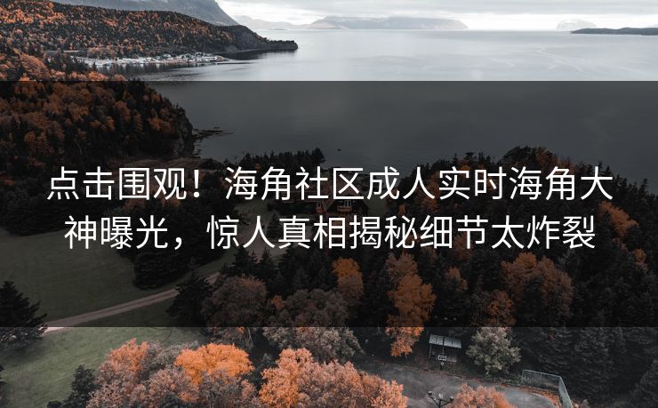 点击围观！海角社区成人实时海角大神曝光，惊人真相揭秘细节太炸裂