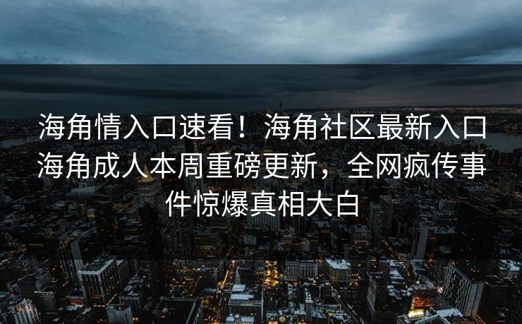 海角情入口速看！海角社区最新入口海角成人本周重磅更新，全网疯传事件惊爆真相大白