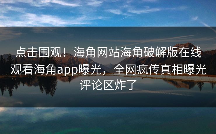 点击围观！海角网站海角破解版在线观看海角app曝光，全网疯传真相曝光评论区炸了
