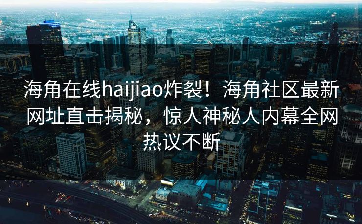 海角在线haijiao炸裂！海角社区最新网址直击揭秘，惊人神秘人内幕全网热议不断