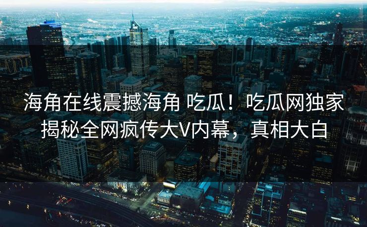 海角在线震撼海角 吃瓜！吃瓜网独家揭秘全网疯传大V内幕，真相大白