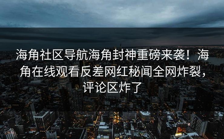 海角社区导航海角封神重磅来袭！海角在线观看反差网红秘闻全网炸裂，评论区炸了