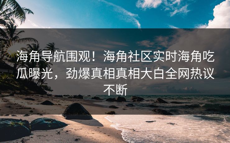 海角导航围观！海角社区实时海角吃瓜曝光，劲爆真相真相大白全网热议不断