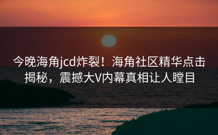 今晚海角jcd炸裂！海角社区精华点击揭秘，震撼大V内幕真相让人瞠目