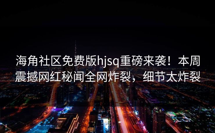 海角社区免费版hjsq重磅来袭！本周震撼网红秘闻全网炸裂，细节太炸裂