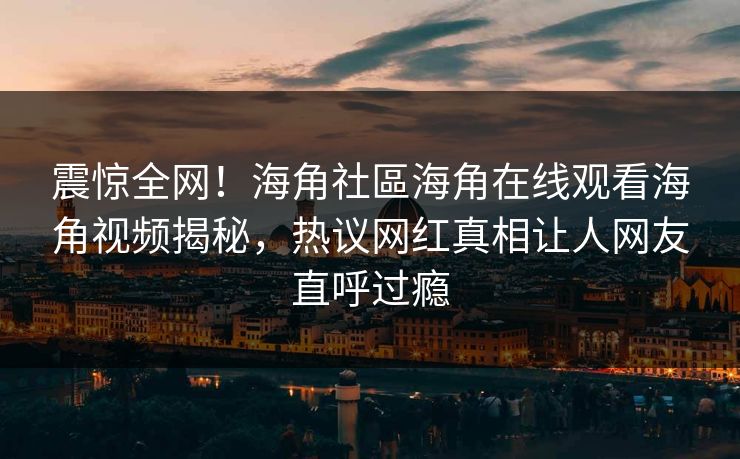 震惊全网！海角社區海角在线观看海角视频揭秘，热议网红真相让人网友直呼过瘾